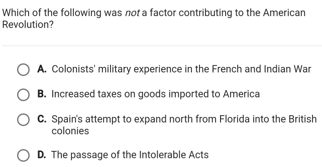 Which of the following was not a factor contributing to the American
Revolution?
A. Colonists' military experience in the French and Indian War
B. Increased taxes on goods imported to America
C. Spain's attempt to expand north from Florida into the British
colonies
D. The passage of the Intolerable Acts