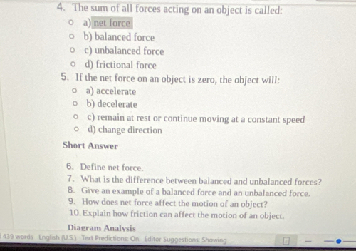 The sum of all forces acting on an object is called:
a) net force
b) balanced force
c) unbalanced force
d) frictional force
5. If the net force on an object is zero, the object will:
a) accelerate
b) decelerate
c) remain at rest or continue moving at a constant speed
d) change direction
Short Answer
6. Define net force.
7. What is the difference between balanced and unbalanced forces?
8. Give an example of a balanced force and an unbalanced force.
9. How does net force affect the motion of an object?
10. Explain how friction can affect the motion of an object.
Diagram Analysis
l 439 words English (U.S.) Text Predictions: On Editor Suggestions: Showing