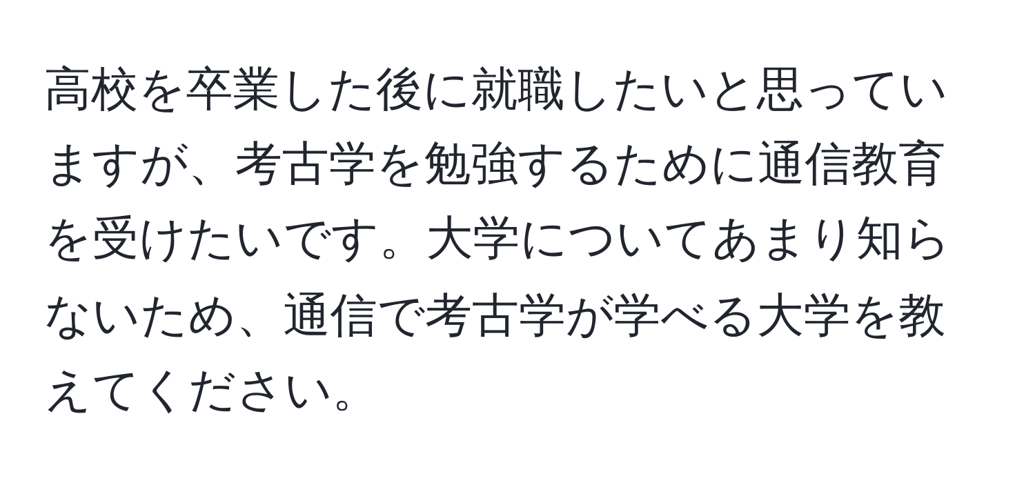 高校を卒業した後に就職したいと思っていますが、考古学を勉強するために通信教育を受けたいです。大学についてあまり知らないため、通信で考古学が学べる大学を教えてください。