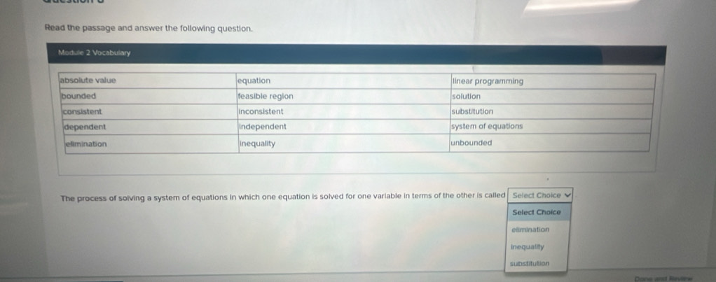 Read the passage and answer the following question.
Module 2 Vocabulary
The process of solving a system of equations in which one equation is solved for one variable in terms of the other is called Select Choice
Select Choice
elimination
inequality
substitution
Done and Reviere