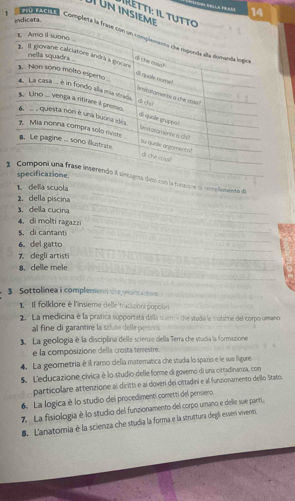 TUN INS 
IRETTI: IL 
1 
14 
C AGIa C 
_ 
complemento de 
a 
_ 
2. della piscina 
_ 
_ 
3. della cucina 
_ 
4. di molti ragazzi 
5. di cantanti 
_ 
_ 
6. del gatto 
_ 
_ 
7. degli artisti 
_ 
8. delle mele 
_ 
3× Sottolinea i complement co s pondea tm 
1. Il folklore è l'insieme delle tradizioni popolari 
2. La medicina è la prática supportata dalla scienso che studia le malattie del corpo umano 
al fine di garantire la salute delle persone . 
3. La geologia è la disciplina delle scienze della Terra che studia la formazione 
e la composizione della crosta terrestre. 
4. La geometria è il ramo della matematica che studia lo spazio e le sue figure. 
5. Leducazione civica è lo studio delle forme di governo di una cittadinanza, con 
particolare attenzione ai diritti e ai doveri dei cittadini e al funzionamento dello Stato. 
6. La logica è lo studio dei procedimenti corretti del pensiero. 
7. La fisiologia è lo studio del funzionamento del corpo umano e delle sue parti. 
8. L'anatomia è la scienza che studia la forma e la struttura degli esseri viventi.