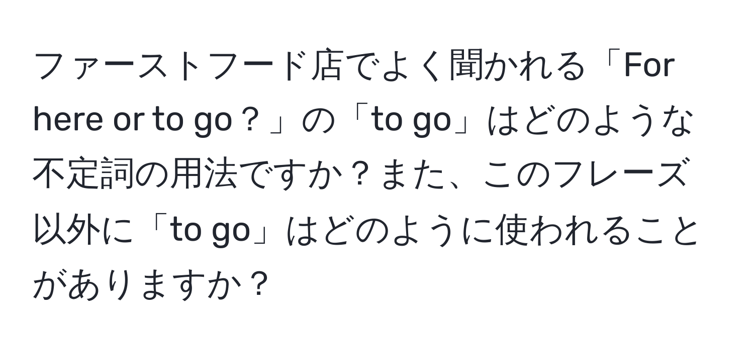 ファーストフード店でよく聞かれる「For here or to go？」の「to go」はどのような不定詞の用法ですか？また、このフレーズ以外に「to go」はどのように使われることがありますか？