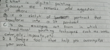 What is digital painting
A. accept the remarks and suggestion
of others.
( is a skatch of pontrait that
transtorm into a 30 portwant
C is an emenging art From in which
tradi tional painting techniques such as worter
colon, oils, impasto, etc.
D. A Dodge tool that help you accomplish
your work.