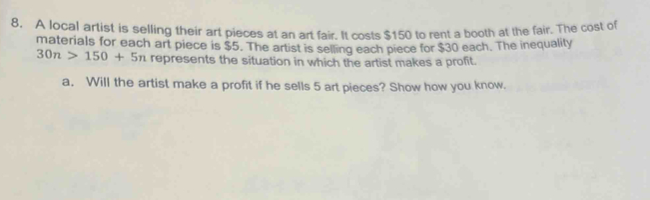 A local artist is selling their art pieces at an art fair. It costs $150 to rent a booth at the fair. The cost of 
materials for each art piece is $5. The artist is selling each piece for $30 each. The inequality
30n>150+5n represents the situation in which the artist makes a profit. 
a. Will the artist make a profit if he sells 5 art pieces? Show how you know.