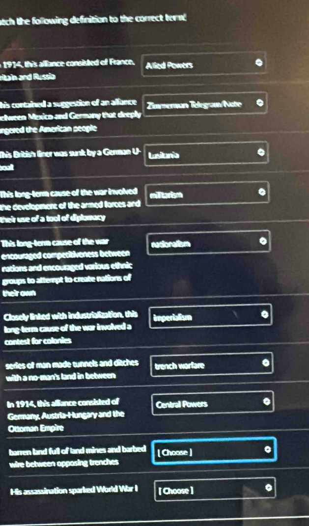 atch the following definition to the correct term
9 , this aliance consisted of France. Allied Powers
ritain and Russia
his contained a suggestion of an aliance Zøvzeran Telegram/Note
elween Mexico and Germany that dreply
ngered the American people
This British liner was sunk by a German U- Lusionia
soalt
This long-term cause of the war involved militarism
the development of the armed forces and 
their use of a tool of diplomacy
This long-term cause of the war nationalism
encouraged competitiveness between
nations and encouraged various ethnic
groups to attempt to create nations of
their own
Closely linked with industrialization, this imperialism
。
long-term cause of the war involved a
contest for colonies
series of man made tunnels and ditches trench warfare
with a no-man's land in between
In 1914, this alliance consisted of Central Powers
Germany, Austria-Hungary and the
Ottoman Empire
barren land full of land mines and barbed [ Choose ]
wire between apposing trenches
His assassination sparked World War I [ Choose ]
。