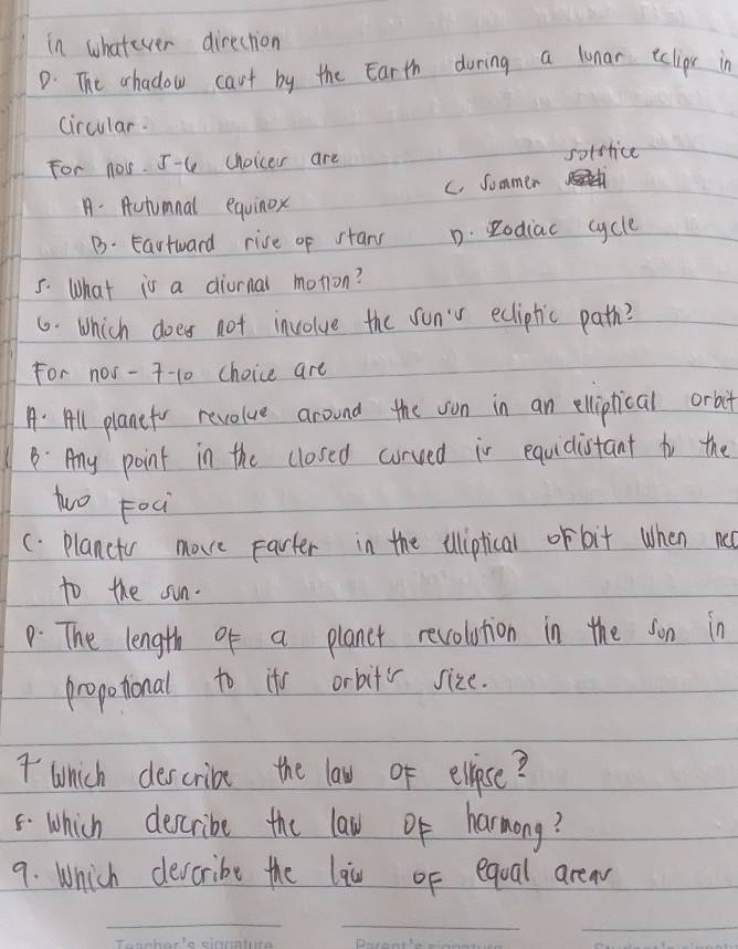 in whatever direction
D. The chadow cant by the Earth during a lunar eclior in
circular.
For nos. 5-C (hoicer are soffrice
C. Sommer
A. Autumnal equinox
B. Eartward rive of stary D. Rodiac cycle
5. What is a diurnal motion?
6. Which does not involve the sunv ediptic path?
For nos - 7-10 choice are
A: All planefr revolue around the von in an elliptical orbit
BAny point in the closed curved in equidistant to the
two Foci
C. Plancto move parter in the illiptical or bit when no
to the sun.
p. The length of a planer revolution in the son in
propotional to its orbitr size.
7 which describe the law of elpose?
5 Which describe the law of harmong?
9. Which devcribe the laiu of eqoal area
_
_
_
_