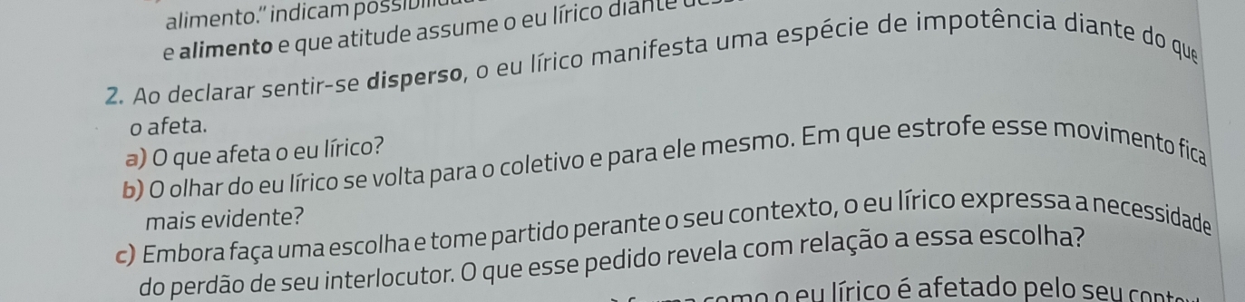 alimento.” indicam possivil 
e alimento e que atitude assume o eu lírico dian te e 
2. Ao declarar sentir-se disperso, o eu lírico manifesta uma espécie de impotência diante do que 
o afeta. 
a) O que afeta o eu lírico? 
b) O olhar do eu lírico se volta para o coletivo e para ele mesmo. Em que estrofe esse movimento fica 
mais evidente? 
c) Embora faça uma escolha e tome partido perante o seu contexto, o eu lírico expressa a necessidade 
do perdão de seu interlocutor. O que esse pedido revela com relação a essa escolha? 
emo o eu lírico é afetado pelo seu con