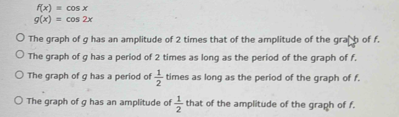 f(x)=cos x
g(x)=cos 2x
The graph of g has an amplitude of 2 times that of the amplitude of the graßh of f.
The graph of g has a period of 2 times as long as the period of the graph of f.
The graph of g has a period of  1/2  times as long as the period of the graph of f.
The graph of g has an amplitude of  1/2  that of the amplitude of the graph of f.