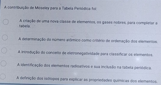 A contribuição de Moseley para a Tabela Periódica foi:
A criação de uma nova classe de elementos, os gases nobres, para completar a
tabela.
A determinação do número atômico como critério de ordenação dos elementos.
A introdução do conceito de eletronegatividade para classificar os elementos.
A identificação dos elementos radioativos e sua inclusão na tabela periódica.
A definição dos isótopos para explicar as propriedades químicas dos elementos.