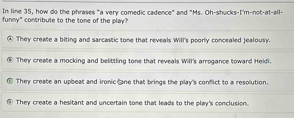 In line 35, how do the phrases “a very comedic cadence” and “Ms. Oh-shucks-I’m-not-at-all-
funny” contribute to the tone of the play?
They create a biting and sarcastic tone that reveals Will's poorly concealed jealousy.
They create a mocking and belittling tone that reveals Will’s arrogance toward Heidi.
They create an upbeat and ironic ne that brings the play's conflict to a resolution.
They create a hesitant and uncertain tone that leads to the play's conclusion.