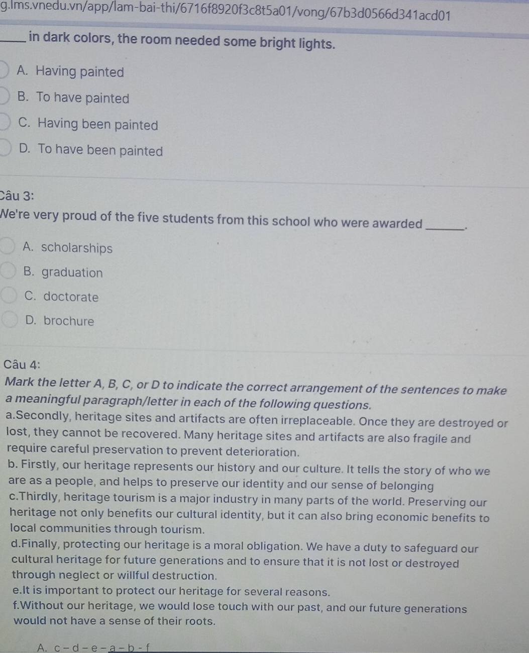 in dark colors, the room needed some bright lights.
A. Having painted
B. To have painted
C. Having been painted
D. To have been painted
Câu 3:
We're very proud of the five students from this school who were awarded_ .
A. scholarships
B. graduation
C. doctorate
D. brochure
Câu 4:
Mark the letter A, B, C, or D to indicate the correct arrangement of the sentences to make
a meaningful paragraph/letter in each of the following questions.
a.Secondly, heritage sites and artifacts are often irreplaceable. Once they are destroyed or
lost, they cannot be recovered. Many heritage sites and artifacts are also fragile and
require careful preservation to prevent deterioration.
b. Firstly, our heritage represents our history and our culture. It tells the story of who we
are as a people, and helps to preserve our identity and our sense of belonging
c.Thirdly, heritage tourism is a major industry in many parts of the world. Preserving our
heritage not only benefits our cultural identity, but it can also bring economic benefits to
local communities through tourism.
d.Finally, protecting our heritage is a moral obligation. We have a duty to safeguard our
cultural heritage for future generations and to ensure that it is not lost or destroyed
through neglect or willful destruction.
e.It is important to protect our heritage for several reasons.
f.Without our heritage, we would lose touch with our past, and our future generations
would not have a sense of their roots.
A. c-d-e-a-b-f