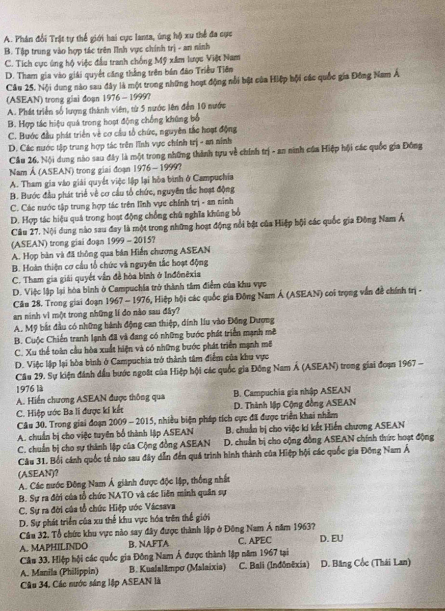 A. Phản đối Trật tự thế giới hai cực lanta, úng hộ xu thể đa cực
B. Tập trung vào hợp tác trên lĩnh vực chính trị - an ninh
C. Tích cực úng hộ việc đấu tranh chống Mỹ xâm lược Việt Nam
D. Tham gia vào giải quyết căng thắng trên bán đão Triều Tiên
Câu 25. Nội dung nào sau đây là một trong những hoạt động nổi bật của Hiệp hội các quốc gia Đông Nam Á
(ASEAN) trong giai đoạn 1976 - 1999?
A. Phát triển số lượng thành viên, từ 5 nước lên đến 10 nước
B. Hợp tác hiệu quá trong hoạt động chống khúng bố
C. Bước đầu phát triển về cơ cầu tổ chức, nguyên tắc hoạt động
D. Các nước tập trung hợp tác trên lĩnh vực chính trị - an ninh
Câu 26. Nội dung nào sau đây là một trong những thành tựu về chính trị - an ninh của Hiệp hội các quốc gia Đông
Nam Á (ASEAN) trong giai đoạn 1976 - 1999?
A. Tham gia vào giải quyết việc lập lại hòa bình ở Campuchia
B. Bước đầu phát triể về cơ cầu tổ chức, nguyên tắc hoạt động
C. Các nước tập trung hợp tác trên lĩnh vực chính trị - an ninh
D. Hợp tác hiệu quả trong hoạt động chống chủ nghĩa khủng bổ
Câu 27. Nội dung nào sau đay là một trong những hoạt động nổi bật của Hiệp hội các quốc gia Đông Nam Á
(ASEAN) trong giai đoạn 1999 - 2015?
A. Họp bản và đã thông qua bản Hiến chương ASEAN
B. Hoàn thiện cơ cầu tổ chức và nguyên tắc hoạt động
C. Tham gia giải quyết vấn đề hòa bình ở Inđônêxia
D. Việc lập lại hòa bình ở Campuchia trở thành tâm điểm của khu vực
Câu 28. Trong giai đoạn 1967 - 1976, Hiệp hội các quốc gia Đông Nam Á (ASEAN) coi trọng vấn đề chính trị -
an ninh vì một trong những lí do nào sau đây?
A. Mỹ bắt đầu có những hành động can thiệp, dính líu vào Đông Dương
B. Cuộc Chiến tranh lạnh đã và đang có những bước phát triển mạnh mẽ
C. Xu thế toàn cầu hòa xuất hiện và có những bước phát triển mạnh mẽ
D. Việc lập lại hòa bình ở Campuchia trở thành tâm điểm của khu vực
Câu 29. Sự kiện đánh dấu bước ngoặt của Hiệp hội các quốc gia Đông Nam Á (ASEAN) trong giai đoạn 1967 -
1976 là
A. Hiến chương ASEAN được thông qua B. Campuchia gia nhập ASEAN
C. Hiệp ước Ba li được ki kết D. Thành lập Cộng đồng ASEAN
Câu 30. Trong giai đoạn 2009 - 2015, nhiều biện pháp tích cực đã được triển khai nhằm
A. chuẩn bị cho việc tuyên bố thành lập ASEAN B. chuẩn bị cho việc kí kết Hiến chương ASEAN
C. chuẩn bị cho sự thành lập của Cộng đồng ASEAN D. chuẩn bị cho cộng đồng ASEAN chính thức hoạt động
Câu 31. Bối cánh quốc tế nào sau đây dẫn đến quá trình hình thành của Hiệp hội các quốc gia Đông Nam Á
(ASEAN)?
A. Các nước Đông Nam Á giành được độc lập, thống nhất
B. Sự ra đởi của tổ chức NATO và các liên minh quân sự
C. Sự ra đời của tổ chức Hiệp ước Vácsava
D. Sự phát triển của xu thế khu vực hóa trên thể giới
Câu 32. Tổ chức khu vực nào say đây được thành lập ở Đông Nam Á năm 1963?
A. MAPHILINDO B. NAFTA C. APEC D. EU
Câu 33. Hiệp hội các quốc gia Đông Nam Á được thành lập năm 1967 tại
A. Manila (Philippin) B. Kualalämpo (Malaixia) C. Bali (Inđônêxia) D. Băng Cốc (Thái Lan)
Câu 34, Các nước sáng lập ASEAN là