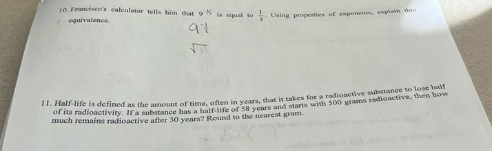 Francisco's calculator tells him that 9^(-1/2) is equal to  1/3 . Using properties of exponents, explain thi 
equivalence. 
11. Half-life is defined as the amount of time, often in years, that it takes for a radioactive substance to lose half 
of its radioactivity. If a substance has a half-life of 58 years and starts with 500 grams radioactive, then how 
much remains radioactive after 30 years? Round to the nearest gram.