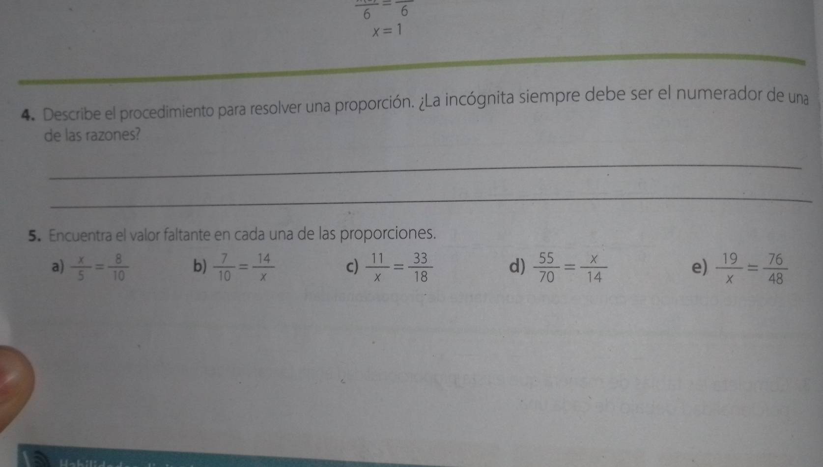 frac 6=frac 6
x=1
_
4. Describe el procedimiento para resolver una proporción. ¿La incógnita siempre debe ser el numerador de una
de las razones?
_
_
5. Encuentra el valor faltante en cada una de las proporciones.
a)  x/5 = 8/10   7/10 = 14/x   11/x = 33/18   55/70 = x/14  e)  19/x = 76/48 
b)
c)
d)