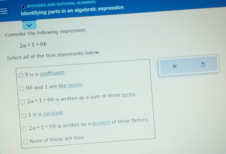 INTEGERS AND RATIONAL NUMBERS
Identifying parts in an algebraic expression
Consider the following expression.
2a+1+9b
Select all of the true statements below.
9 is a coefficient. ×
96 and 1 are like terms.
2a+1+9b is written as a sum of three terms.
1 is a constant.
2a+1+9b is written as a product of three factors.
None of these are true.