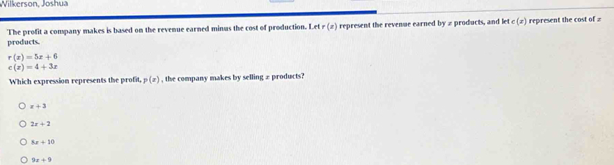 Wilkerson, Joshua
The profit a company makes is based on the revenue earned minus the cost of production. Let r(x) represent the revenue earned byx products, and ktc(x) represent the cost of £
products.
r(x)=5x+6
c(x)=4+3x
Which expression represents the profit, p(x) , the company makes by selling ± products?
x+3
2x+2
8x+10
9x+9