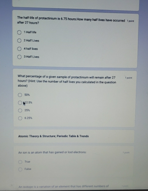 The half-life of protactinium is 6.75 hours.How many half lives have occurred 1 point
after 27 hours?
1 Half life
2 Half Lives
4 half lives
3 Half Lives
What percentage of a given sample of protactinium will remain after 27 1 point
hours? (Hint: Use the number of half lives you calculated in the question
above)
50%
12.5%
25%
6.25%
Atomic Theory & Structure; Periodic Table & Trends
An ion is an atom that has gained or lost electrons. 1 point
True
False
An isotope is a variation of an element that has different numbers of I poant