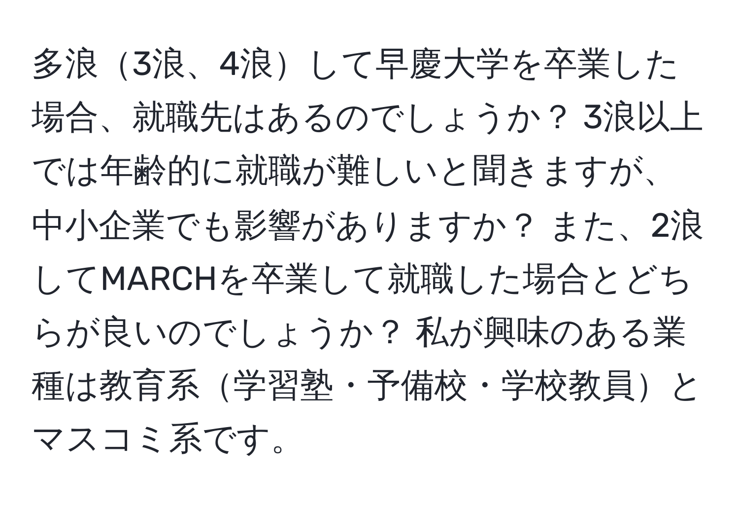 多浪3浪、4浪して早慶大学を卒業した場合、就職先はあるのでしょうか？ 3浪以上では年齢的に就職が難しいと聞きますが、中小企業でも影響がありますか？ また、2浪してMARCHを卒業して就職した場合とどちらが良いのでしょうか？ 私が興味のある業種は教育系学習塾・予備校・学校教員とマスコミ系です。