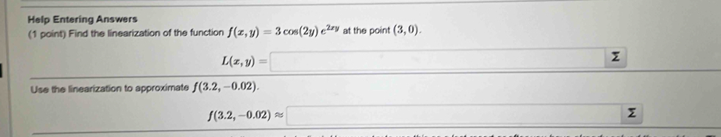 Help Entering Answers 
(1 point) Find the linearization of the function f(x,y)=3cos (2y)e^(2xy) at the point (3,0).
L(x,y)= □ ∠ 
Use the linearization to approximate f(3.2,-0.02). 
()
f(3.2,-0.02)approx □