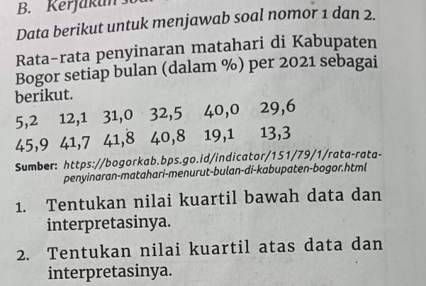 Kerjakan 
Data berikut untuk menjawab soal nomor 1 dan 2. 
Rata-rata penyinaran matahari di Kabupaten 
Bogor setiap bulan (dalam %) per 2021 sebagai 
berikut.
5, 2 12, 1 31, 0 32, 5 40, 0 29, 6
45, 9 41, 7 41, 8 40, 8 19, 1 13, 3
Sumber: https://bogorkab.bps.go.id/indicator/151/79/1/rata-rata- 
penyinaran-matahari-menurut-bulan-di-kabupaten-bogor.html 
1. Tentukan nilai kuartil bawah data dan 
interpretasinya. 
2. Tentukan nilai kuartil atas data dan 
interpretasinya.