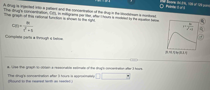 1 01 4
HW Score: 84.5%, 109 of 129 point
Points: 0 of 5
A drug is injected into a patient and the concentration of the drug in the bloodstream is monitored.
The drug's concentration, C(t) , in milligrams per liter, after t hours is modeled by the equation below.
The graph of this rational function is shown to the right.
C(t)= 8t/t^2+5 
Q
Complete parts a through c below.
a. Use the graph to obtain a reasonable estimate of the drug's concentration after 3 hours.
The drug's concentration after 3 hours is approximately
(Round to the nearest tenth as needed.)