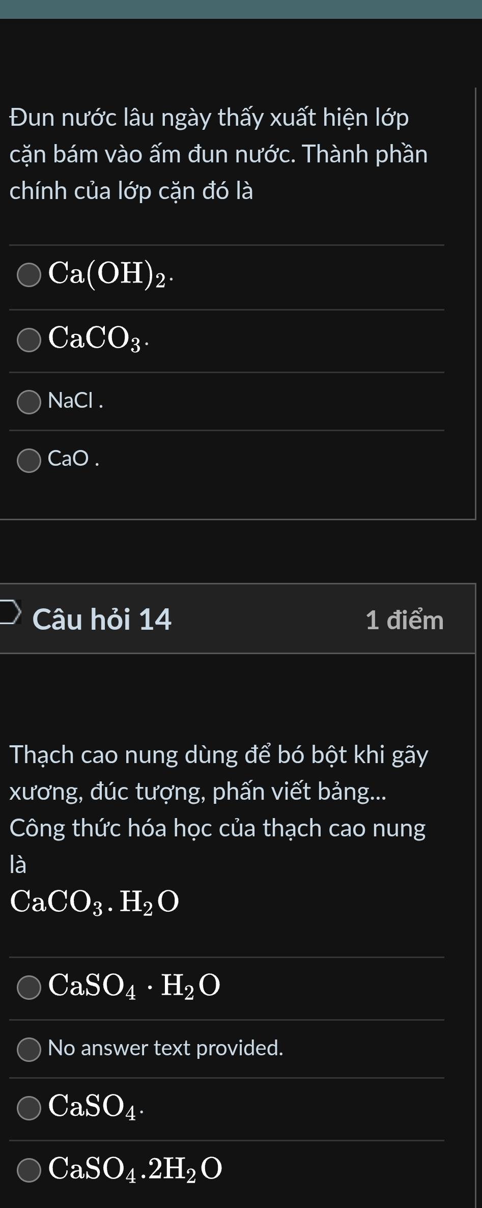 Đun nước lâu ngày thấy xuất hiện lớp
cặn bám vào ấm đun nước. Thành phần
chính của lớp cặn đó là
Ca(OH)_2.
CaCO_3.
NaCl.
CaO 
Câu hỏi 14 1 điểm
Thạch cao nung dùng để bó bột khi gãy
xương, đúc tượng, phấn viết bảng...
Công thức hóa học của thạch cao nung
là
CaCO_3.H_2O
CaSO_4· H_2O
No answer text provided.
CaSO_4.
CaSO_4.2H_2O