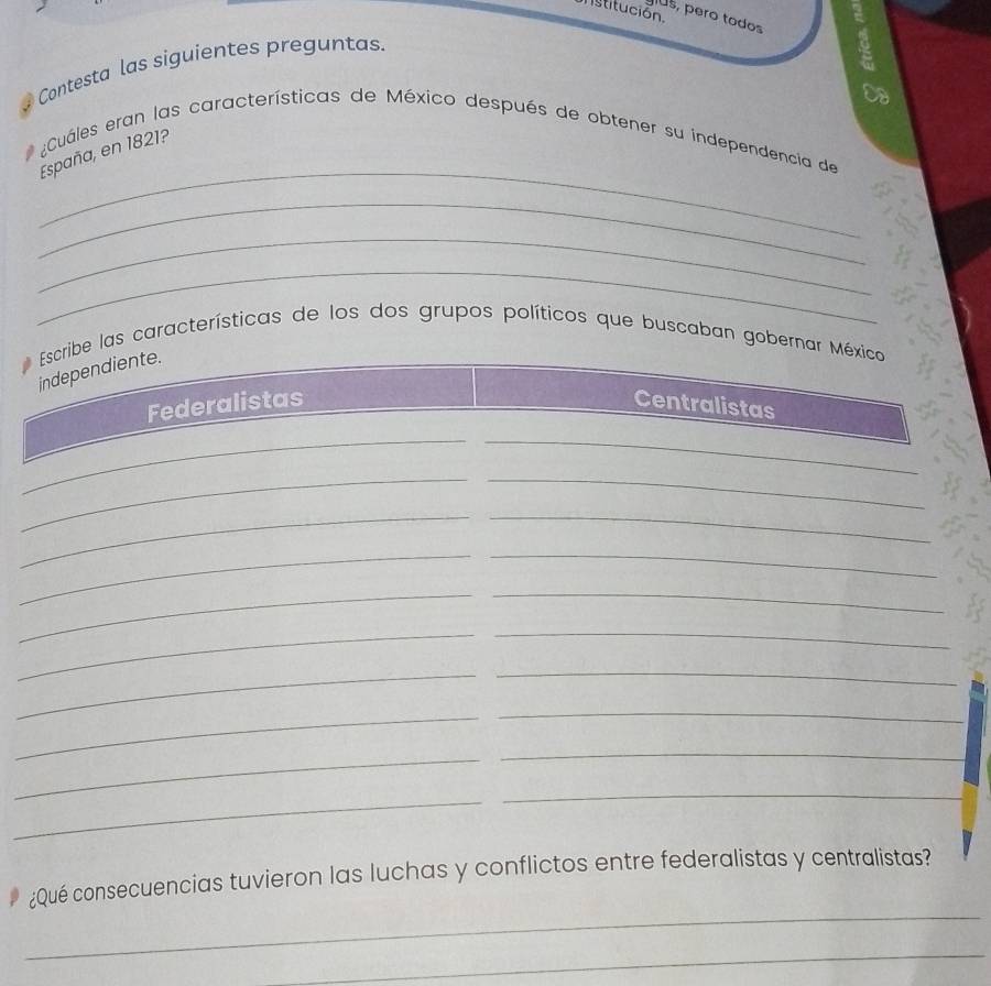 stitución.
us, pero todos
Contesta las siguientes preguntas.
Op
_
* ¿Cuáles eran las características de México después de obtener su independencia de
España, en 1821?
_
_
_
Escribe las características de los dos grupos políticos que buscaban gobernar México
independiente.
Federalistas Centralistas
__
__
_
_
_
_
_
_
_
_
_
_
_
_
_
_
_
_
_
¿Qué consecuencias tuvieron las luchas y conflictos entre federalistas y centralistas?
_