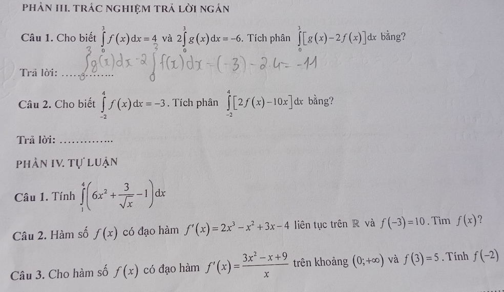 phảN III. trÁC ngHIệM trÁ lời ngắn 
Câu 1. Cho biết ∈tlimits _2^(3f(x)dx=4 và 2∈tlimits _0^3g(x)dx=-6. Tích phân ∈tlimits _0^3[g(x)-2f(x)]dx bằng? 
Trả lời:_ 
Câu 2. Cho biết ∈tlimits _(-2)^4f(x)dx=-3. Tích phân ∈tlimits _(-2)^4[2f(x)-10x]dx bằng? 
Trả lời:_ 
phần IV. Tự luận 
Câu 1. Tính ∈tlimits _1^4(6x^2)+ 3/sqrt(x) -1)dx
Câu 2. Hàm số f(x) có đạo hàm f'(x)=2x^3-x^2+3x-4 liên tục trên R và f(-3)=10. Tìm f(x) ? 
Câu 3. Cho hàm số f(x) có đạo hàm f'(x)= (3x^2-x+9)/x  trên khoảng (0;+∈fty ) và f(3)=5. Tính f(-2)