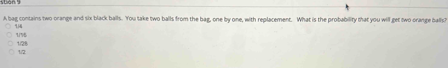 stion 9
A bag contains two orange and six black balls. You take two balls from the bag, one by one, with replacement. What is the probability that you will get two orange balls?
1/4
1/16
1/28
1/2