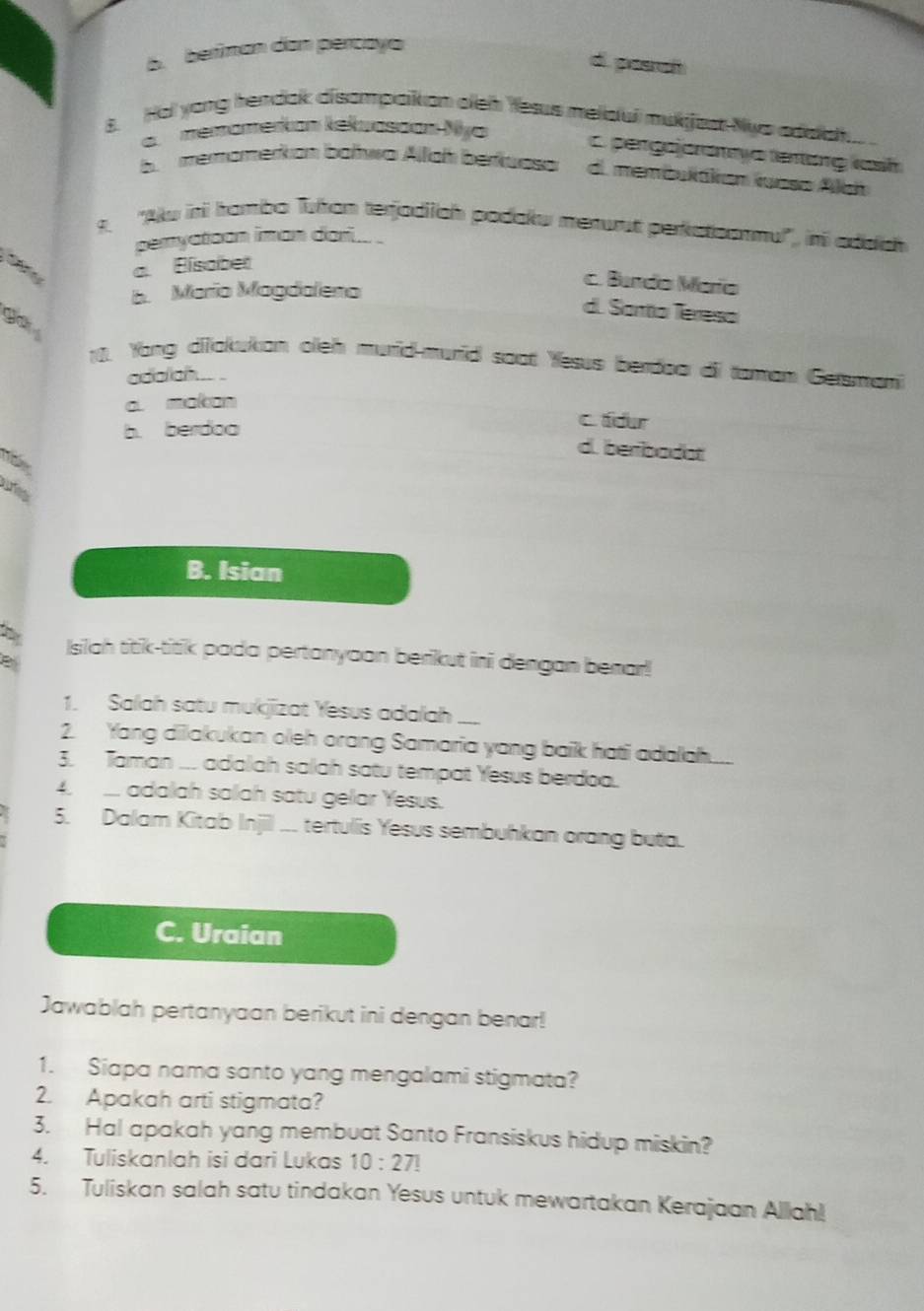 B. beriman dan percayo
d. pesah
8. Hol yong hendak disompaiion aleh Yesus meldul mukijast Nys adda.
a. memomerkan kekuassan Nya
pergajoranya tentơng vash.memomerkon bałwa Allch berkuasa d. membuláiian luasa Alan
9. ''Akw ini hambo Tuhan terjodiich podaku menurt perkstoonmul'', in adach
peryatoon iman dari...
a. Bisobet
c. Bando María
b. Marío Magdaleno
d. Santo Tereso
C 
10. Yong diiakukan oleh murid-murid soat Yesus berdoa di taman Gersmani
adalah .. .
a. makan
b. berdoa
c tdur
d. beribadot
B. Isian
Isiah titik-titik pada pertanyaan berikut ini dengan benar!
B
1. Salah satu mukjizat Yesus adalah ....
2. Yang dilakukan oleh orang Samaria yang baik hati adalah....
3. Taman ... adalah salah satu tempat Yesus berdoa.
4. adalah salah satu gelar Yesus.
5. Dalam Kitab Injil ... tertulis Yesus sembuhkan orang buta.
C. Uraian
Jawablah pertanyaan berikut ini dengan benar!
1. Siapa nama santo yang mengalami stigmata?
2. Apakah arti stigmata?
3. Hal apakah yang membuat Santo Fransiskus hidup miskin?
4. Tuliskanlah isi dari Lukas 10:27!
5. Tuliskan salah satu tindakan Yesus untuk mewartakan Kerajaan Allah!