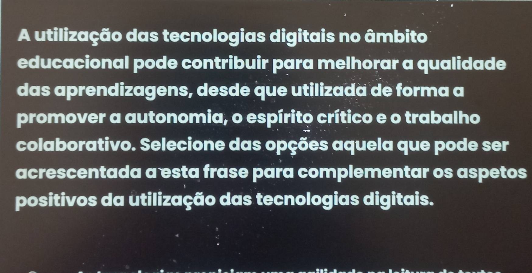 A utilização das tecnologias digitais no âmbito 
educacional pode contribuir para melhorar a qualidade 
das aprendizagens, desde que utilizada de forma a 
promover a autonomia, o espírito crítico e o trabalho 
colaborativo. Selecione das opções aquela que pode ser 
acrescentada a esta frase para complementar os aspetos 
positivos da utilização das tecnologias digitais.