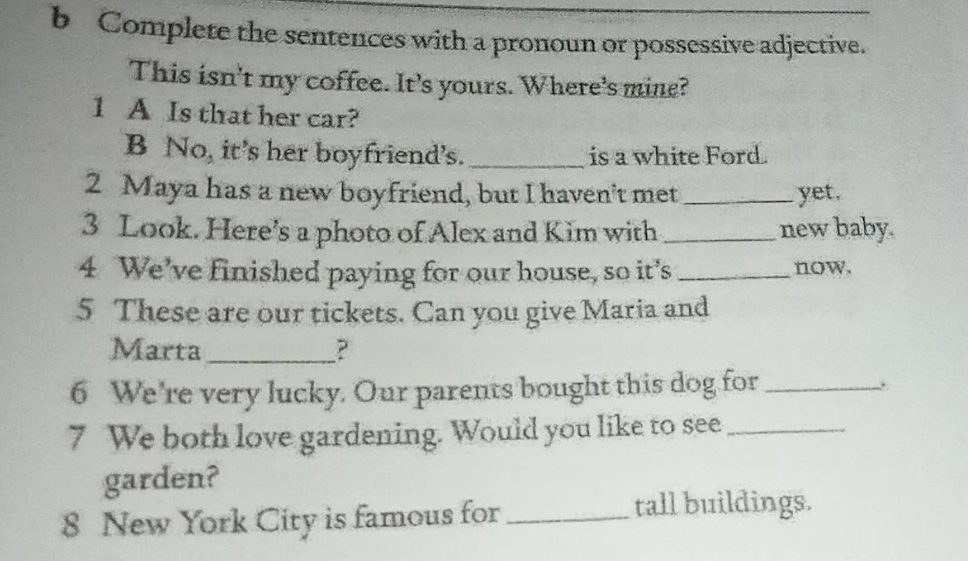 Complete the sentences with a pronoun or possessive adjective. 
This isn't my coffee. It's yours. Where's mine? 
1 A Is that her car? 
B No, it’s her boyfriend’s. _is a white Ford. 
2 Maya has a new boyfriend, but I haven't met _yet. 
3 Look. Here's a photo of Alex and Kim with _new baby. 
4 We've finished paying for our house, so it’s _now. 
5 These are our tickets. Can you give Maria and 
Marta_ ? 
6 We're very lucky. Our parents bought this dog for_ 
7 We both love gardening. Would you like to see_ 
garden? 
8 New York City is famous for_ 
tall buildings.