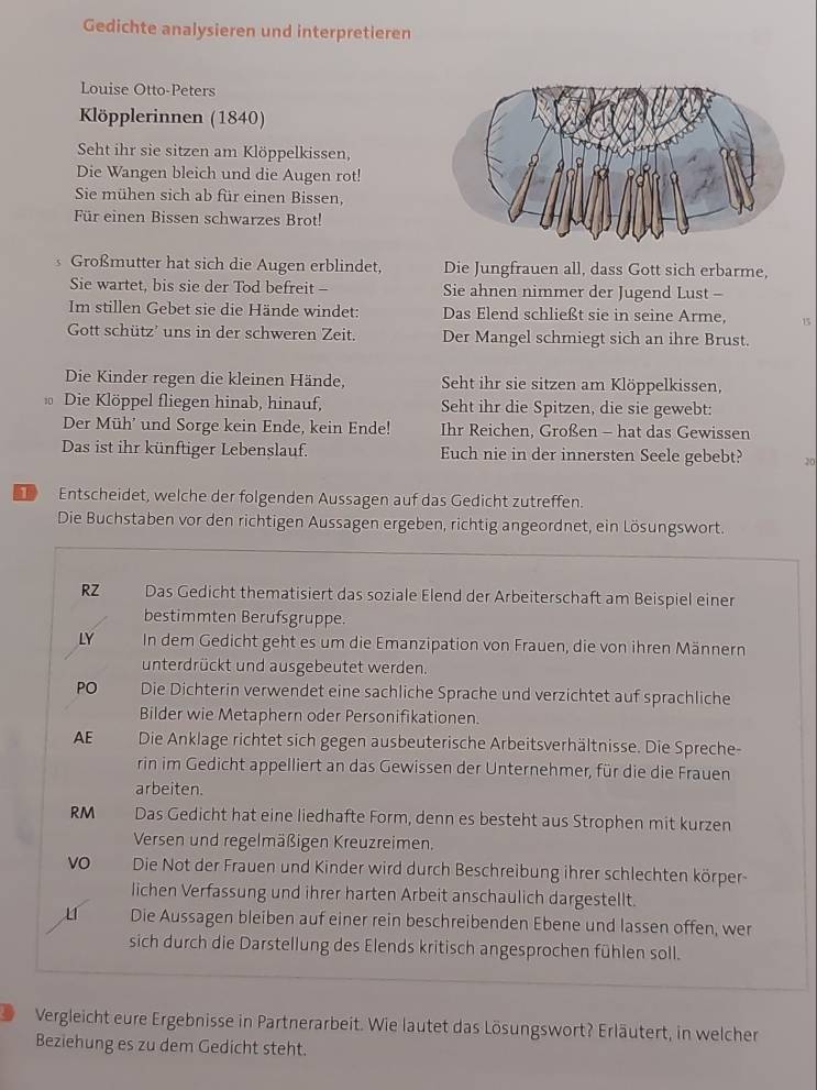 Gedichte analysieren und interpretieren
Louise Otto-Peters
Köpplerinnen (1840)
Seht ihr sie sitzen am Klöppelkissen,
Die Wangen bleich und die Augen rot!
Sie mühen sich ab für einen Bissen,
Für einen Bissen schwarzes Brot!
s Großmutter hat sich die Augen erblindet, Die Jungfrauen all, dass Gott sich erbarme,
Sie wartet, bis sie der Tod befreit - Sie ahnen nimmer der Jugend Lust -
Im stillen Gebet sie die Hände windet: Das Elend schließt sie in seine Arme, 15
Gott schütz’ uns in der schweren Zeit. Der Mangel schmiegt sich an ihre Brust.
Die Kinder regen die kleinen Hände, Seht ihr sie sitzen am Klöppelkissen,
Die Klöppel fliegen hinab, hinauf, Seht ihr die Spitzen, die sie gewebt:
Der Müh' und Sorge kein Ende, kein Ende! Ihr Reichen, Großen - hat das Gewissen
Das ist ihr künftiger Lebenslauf. Euch nie in der innersten Seele gebebt? 20
Entscheidet, welche der folgenden Aussagen auf das Gedicht zutreffen.
Die Buchstaben vor den richtigen Aussagen ergeben, richtig angeordnet, ein Lösungswort.
RZ Das Gedicht thematisiert das soziale Elend der Arbeiterschaft am Beispiel einer
bestimmten Berufsgruppe.
LY In dem Gedicht geht es um die Emanzipation von Frauen, die von ihren Männern
unterdrückt und ausgebeutet werden.
PO Die Dichterin verwendet eine sachliche Sprache und verzichtet auf sprachliche
Bilder wie Metaphern oder Personifikationen.
AE Die Anklage richtet sich gegen ausbeuterische Arbeitsverhältnisse. Die Spreche-
rin im Gedicht appelliert an das Gewissen der Unternehmer, für die die Frauen
arbeiten.
RM Das Gedicht hat eine liedhafte Form, denn es besteht aus Strophen mit kurzen
Versen und regelmäßigen Kreuzreimen.
vO Die Not der Frauen und Kinder wird durch Beschreibung ihrer schlechten körper-
lichen Verfassung und ihrer harten Arbeit anschaulich dargestellt.
Die Aussagen bleiben auf einer rein beschreibenden Ebene und lassen offen, wer
sich durch die Darstellung des Elends kritisch angesprochen fühlen soll.
9 Vergleicht eure Ergebnisse in Partnerarbeit. Wie lautet das Lösungswort? Erläutert, in welcher
Beziehung es zu dem Gedicht steht.