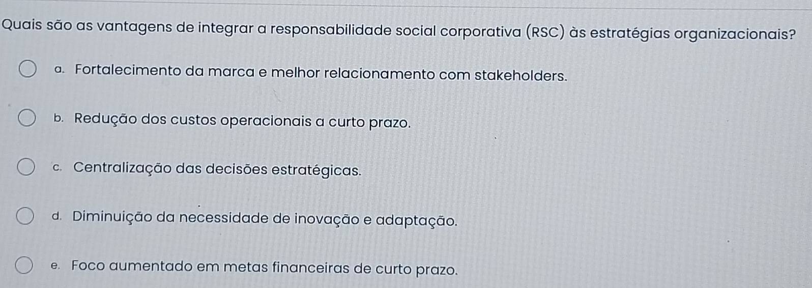 Quais são as vantagens de integrar a responsabilidade social corporativa (RSC) às estratégias organizacionais?
a. Fortalecimento da marca e melhor relacionamento com stakeholders.
b. Redução dos custos operacionais a curto prazo.
Centralização das decisões estratégicas.
d. Diminuição da necessidade de inovação e adaptação.
e. Foco aumentado em metas financeiras de curto prazo.