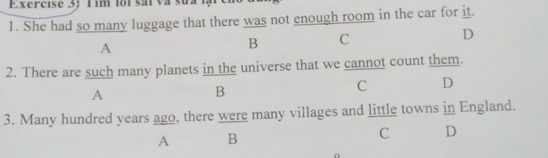 Exercise 3; 1 im foi sai va sua iạ
1. She had so many luggage that there was not enough room in the car for it.
C
D
A
B
2. There are such many planets in the universe that we cannot count them.
D
A
B
C
3. Many hundred years ago, there were many villages and little towns in England.
A B
C D