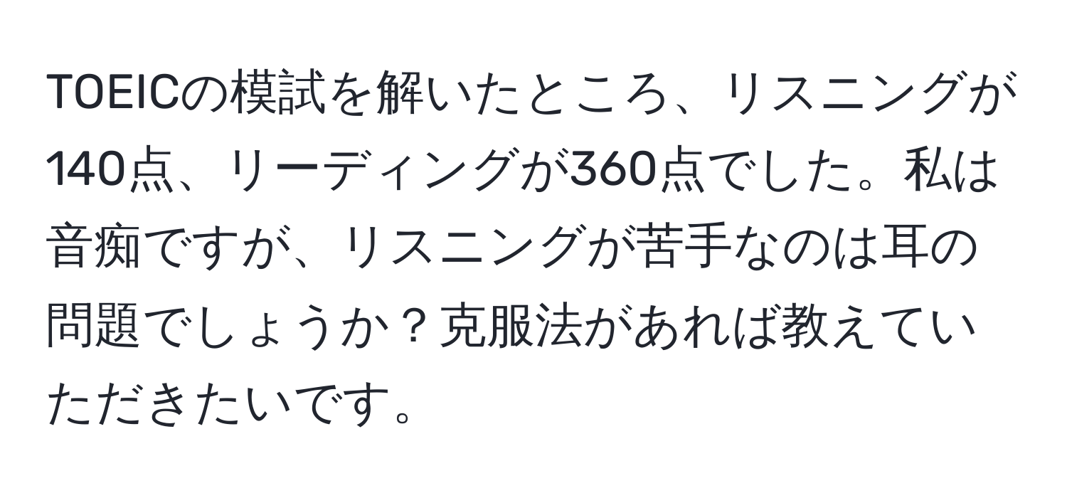 TOEICの模試を解いたところ、リスニングが140点、リーディングが360点でした。私は音痴ですが、リスニングが苦手なのは耳の問題でしょうか？克服法があれば教えていただきたいです。