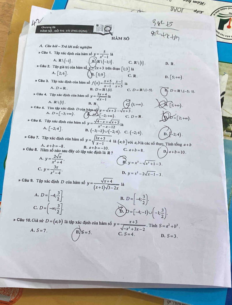 svor doT
Chương 06
hàm số , đồ thị và ưng dụng :
'o oyι oy''
hàm số
A. Câu hỏi - Trã lời trắc nghiệm
# Câu 1. Tập xác định của hàm số y= 5/x^2-1 1d
A. F! -1 . B. Rvee  -1;1 . C. Rvee  1 . D. R
Câu 2. Tập giá trị của hàm số v 2x+3 trên đoạn [1;3] là
A. [2;6]. B. [5;9]. C. R D. [5;+∈fty ).
Câu 3. Tập xác định của hàm số f(x)= (x+5)/x-1 + (x-1)/x+5  là
A. D=R. B. D=R|(1) C. D=R/(-5). D. D=R|(-5;1).
Câu 4. Tập xác định của hàm số y= (3x+4)/sqrt(x-1) 1a
A. Rvee  1 . B. R a (1;+∈fty ). B. [1;+∈fty ).
Cầu 5. Tìm tập xác định D của hàm số y=sqrt(x+2)-sqrt(x+3).
A. D=[-3;+∈fty ). B D(-) [-2;+∈fty ). C. D=R. D=[2;+∈fty ).
# Cầu 6. Tập xác định của hàm số y= (sqrt(4-x)+sqrt(x+2))/x^2-x-12 1
A. [-2;4]. B. (-3;-2)∪ (-2;4) C. (-2;4). D. [-2;4).
» Câu 7. Tập xác định của hàm số y=sqrt(frac 3x+5)x-1-4 là (a;b] với a, blà các số thực, Tính tổng a+b
A. a+b=-8. B. a+b=-10. C.
* Câu 8. Hàm số nào sau đây có tập xác định là R ? a+b=8. D a+b=10.
A. y= 2sqrt(x)/x^2+4 .
y=x^2-sqrt(x^2+1)-3.
C. y= 3x/x^2-4 .
D. y=x^2-2sqrt(x-1)-3.
” Câu 9. Tập xác định D của hàm số y= (sqrt(x+4))/(x+1)sqrt(3-2x)  là
A. D=[-4; 3/2 ]. B. D=[-4; 3/2 ).
C. D=(-∈fty ; 3/2 ].
D=[-4;-1)∪ (-1; 3/2 ).
» Câu 10.Giả sử D=(a;b) là tập xác định của hàm số y= (x+3)/sqrt(-x^2+3x-2) . Tính S=a^2+b^2.
A. S=7. B. $=5. C. S=4. D. S=3.
9^1