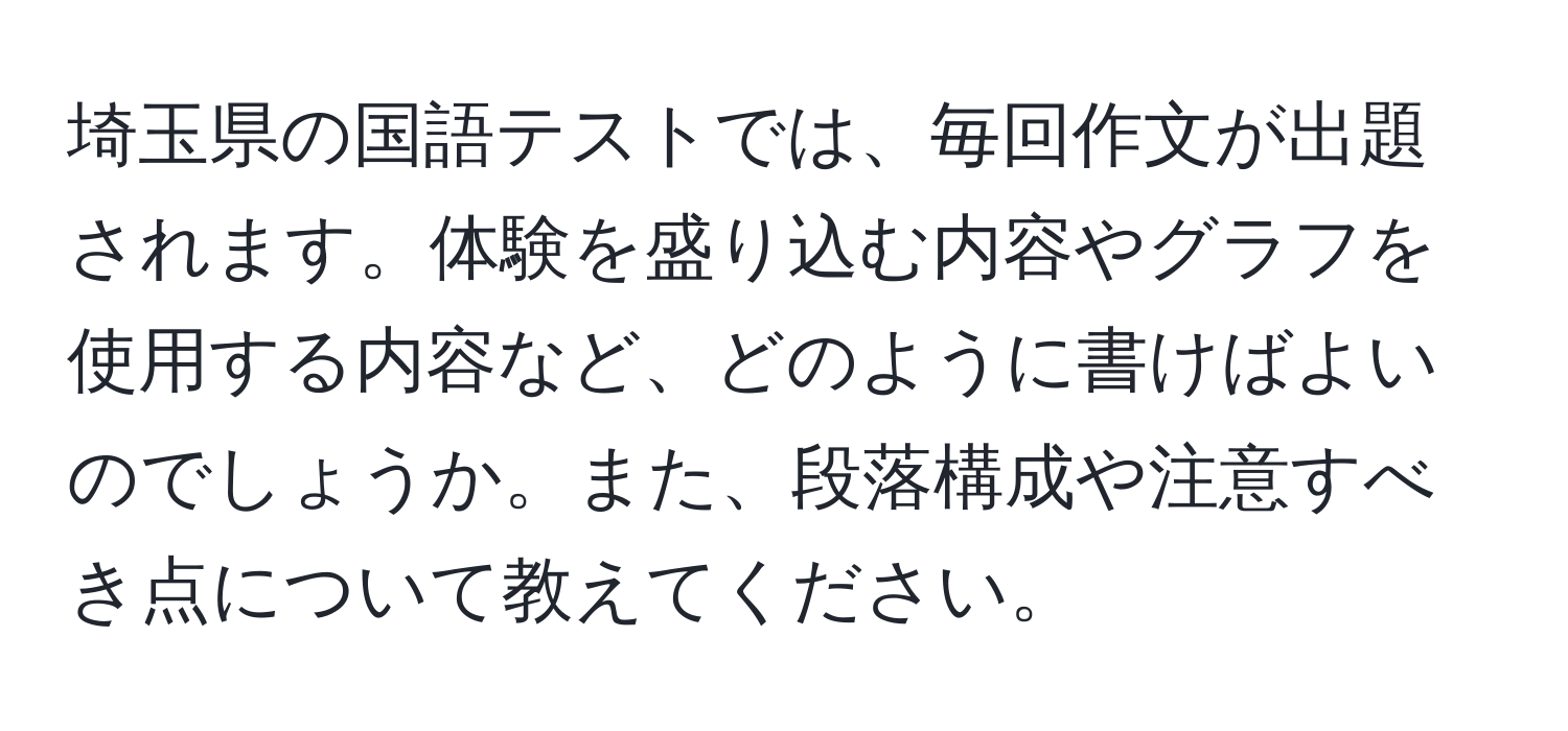 埼玉県の国語テストでは、毎回作文が出題されます。体験を盛り込む内容やグラフを使用する内容など、どのように書けばよいのでしょうか。また、段落構成や注意すべき点について教えてください。