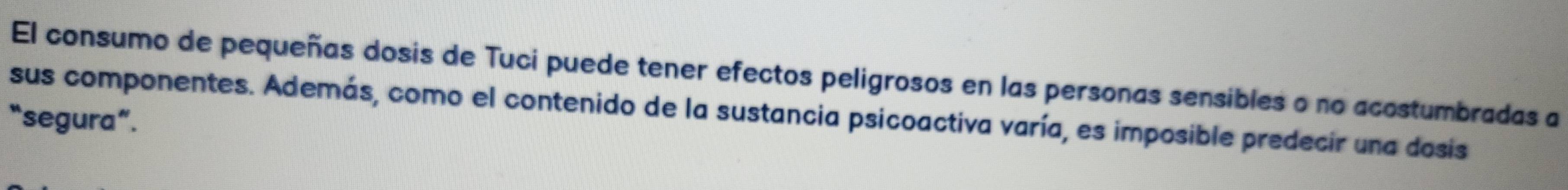 El consumo de pequeñas dosis de Tuci puede tener efectos peligrosos en las personas sensibles o no acostumbradas a 
sus componentes. Además, como el contenido de la sustancia psicoactiva varía, es imposible predecir una dosis 
“segura”.