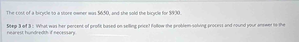 The cost of a bicycle to a store owner was $650, and she sold the bicycle for $930. 
Step 3 of 3 : What was her percent of profit based on selling price? Follow the problem-solving process and round your answer to the 
nearest hundredth if necessary.