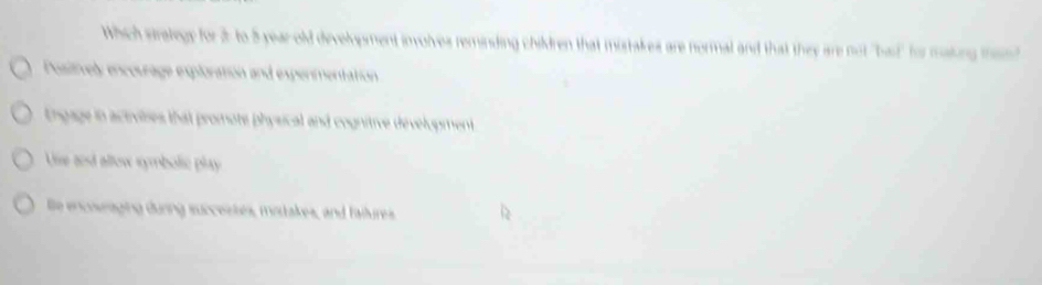 Which stralegy for 2 to 5 year old development involves reminding children that mistakes are normal and that they are not "bad" for making men?
Positively encourage exploration and expenmentation
Engage in activilses that promote physical and cognitive dévelopment
Uise and allow symbolic play 
e encoseaging durng succestes, motakes, and faitures