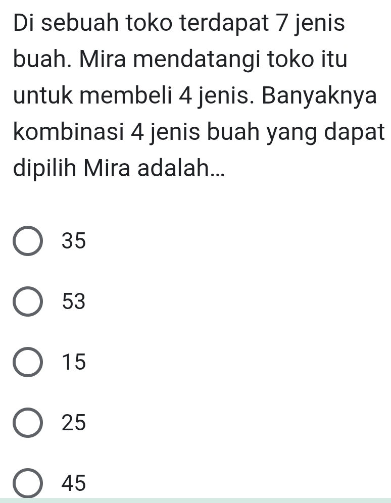 Di sebuah toko terdapat 7 jenis
buah. Mira mendatangi toko itu
untuk membeli 4 jenis. Banyaknya
kombinasi 4 jenis buah yang dapat
dipilih Mira adalah...
35
53
15
25
45