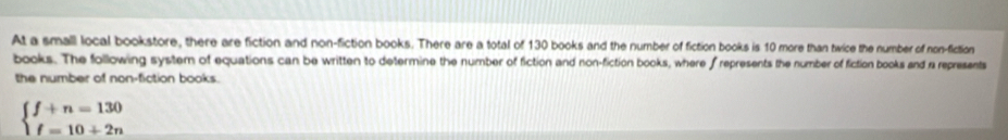 At a small local bookstore, there are fiction and non-fiction books. There are a total of 130 books and the number of fiction books is 10 more than twice the number of non-fiction 
books. The following system of equations can be written to determine the number of fiction and non-fiction books, where frepresents the number of fiction books and a represents 
the number of non-fiction books.
beginarrayl f+n=130 f=10+2nendarray.