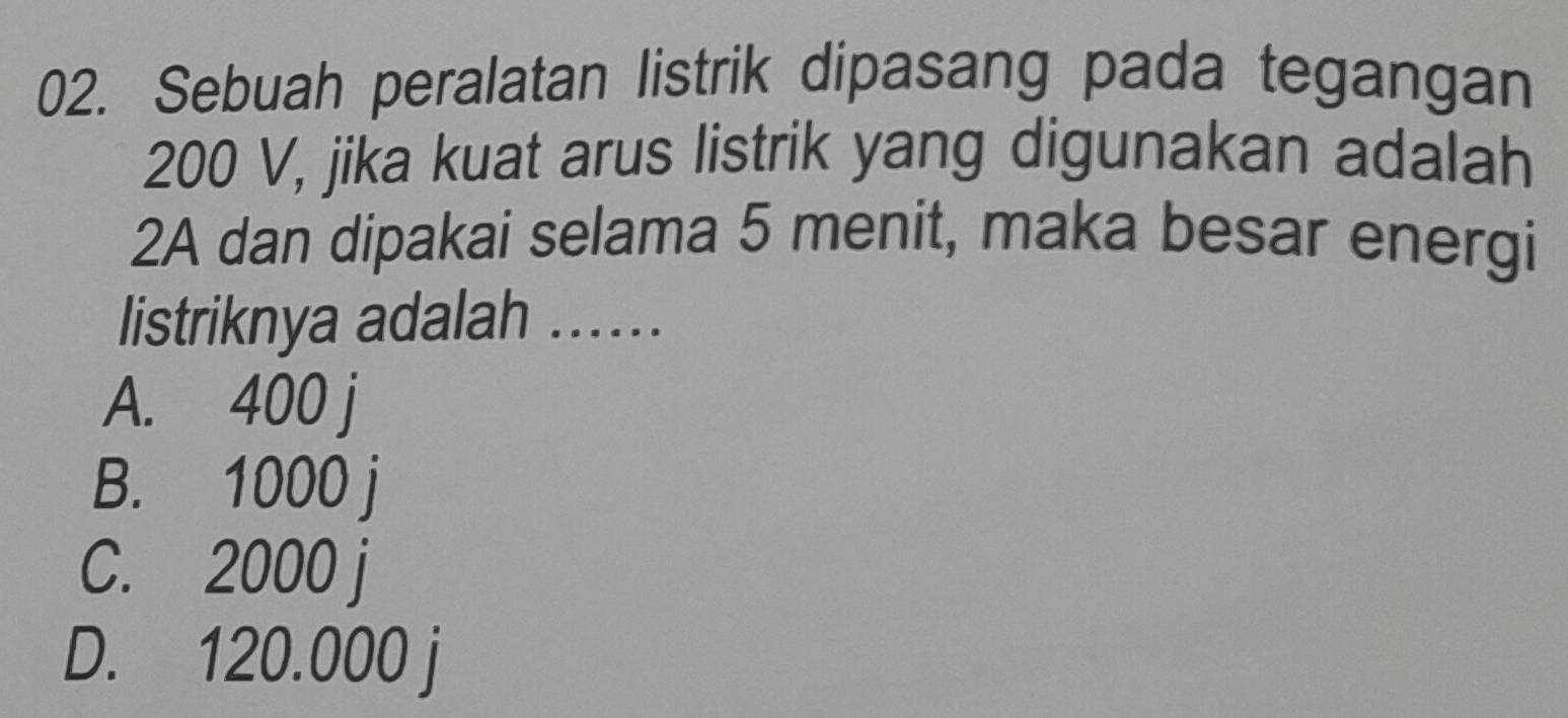 Sebuah peralatan listrik dipasang pada tegangan
200 V, jika kuat arus listrik yang digunakan adalah
2A dan dipakai selama 5 menit, maka besar energi
listriknya adalah …….
A. 400 j
B. 1000 j
C. 2000 j
D. 120.000 j