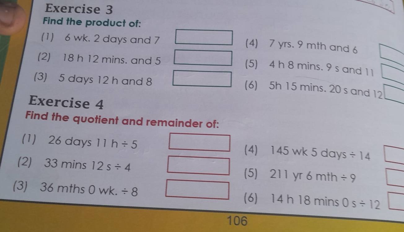 Find the product of: 
(1) 6 wk. 2 days and 7
(4) 7 yrs. 9 mth and 6
(2) 18 h 12 mins. and 5
(5) 4 h 8 mins. 9 s and 1 1
(3) 5 days 12 h and 8
(6) 5h 15 mins. 20 s and 12
Exercise 4 
Find the quotient and remainder of: 
(1) 26 days 11h/ 5 (4) 145 wk 5 days / 14
(2) 33 mins 12s/ 4 (5) 211 yr 6 mth / 9
(3) 36 mths 0 wk. / 8 (6) 14 h 18 mins 0s/ 12
106