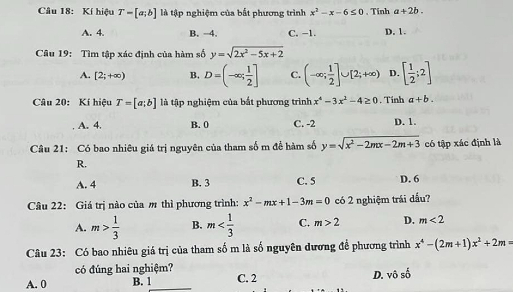 Kí hiệu T=[a;b] là tập nghiệm của bất phương trình x^2-x-6≤ 0. Tinh a+2b.
A. 4. B. -4. C. -1. D. 1.
Câu 19: Tìm tập xác định của hàm số y=sqrt(2x^2-5x+2)
A. [2;+∈fty ) B. D=(-∈fty ; 1/2 ] C. (-∈fty ; 1/2 ]∪ [2;+∈fty ) D. [ 1/2 ;2]
Câu 20: Kí hiệu T=[a;b] là tập nghiệm của bất phương trình x^4-3x^2-4≥ 0. Tính a+b.
A. 4. B. 0 C. -2 D. 1.
Câu 21: Có bao nhiêu giá trị nguyên của tham số m đề hàm số y=sqrt(x^2-2mx-2m+3) có tập xác định là
R.
A. 4 B. 3 C. 5 D. 6
Câu 22: Giá trị nào của m thì phương trình: x^2-mx+1-3m=0 có 2 nghiệm trái dấu?
A. m> 1/3  m
B.
C. m>2 D. m<2</tex> 
Câu 23: Có bao nhiêu giá trị của tham số m là số nguyên dương để phương trình x^4-(2m+1)x^2+2m=
có đúng hai nghiệm?
A. 0 B. 1 C. 2 D. vô số