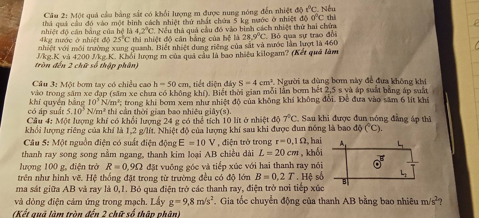 Một quả cầu bằng sắt có khối lượng m được nung nóng đến nhiệt độ t^0C. Nếu
thả quả cầu đó vào một bình cách nhiệt thứ nhất chứa 5 kg nước ở nhiệt độ 0°C thì
nhiệt độ cân bằng của hệ là 4,2^0C 2. Nếu thả quả cầu đó vào bình cách nhiệt thứ hai chứa
4kg nước ở nhiệt độ 25°C thì nhiệt độ cân bằng của hệ là 28,9°C. Bỏ qua sự trao đổi
nhiệt với môi trường xung quanh. Biết nhiệt dung riêng của sắt và nước lần lượt là 460
J/kg.K và 4200 J/kg.K. Khối lượng m của quả cầu là bao nhiêu kilogam? (Kết quả làm
tròn đến 2 chữ số thập phân)
Câu 3: Một bơm tay có chiều cao h=50cm , tiết diện đáy S=4cm^2. Người ta dùng bơm này đề đưa không khí
vào trong săm xe đạp (săm xe chưa có không khí). Biết thời gian mỗi lần bơm hết 2,5 s yà áp suất bằng áp suất
khí quyền bằng 10^5N/m^2; trong khi bơm xem như nhiệt độ của không khí không đổi. Để đưa vào săm 6 lít khí
có áp suất 5.10^5N/m^2 thì cần thời gian bao nhiêu giây(s).
Câu 4: Một lượng khí có khối lượng 24 g có thể tích 10 lít ở nhiệt độ 7^0C. Sau khi được đun nóng đẳng áp thì
khối lượng riêng của khí là 1,2 g/lít. Nhiệt độ của lượng khí sau khi được đun nóng là bao độ (^circ C).
Câu 5: Một nguồn điện có suất điện động E=10V , điện trở trong r=0,1Omega , hai
thanh ray song song nằm ngang, thanh kim loại AB chiều dài L=20cm , khối
lượng 100 g, điện trở R=0,9Omega đặt vuông góc và tiếp xúc với hai thanh ray nói
trên như hình vẽ. Hệ thống đặt trong từ trường đều có độ lớn B=0,2T. Hệ số
ma sát giữa AB và ray là 0,1. Bỏ qua điện trở các thanh ray, điện trở nơi tiếp xúc 
và dòng điện cảm ứng trong mạch. Lấy g=9,8m/s^2. Gia tốc chuyển động của thanh AB bằng bao nhiêu m/s^2 ?
(Kết quả làm tròn đến 2 chữ số thập phân)