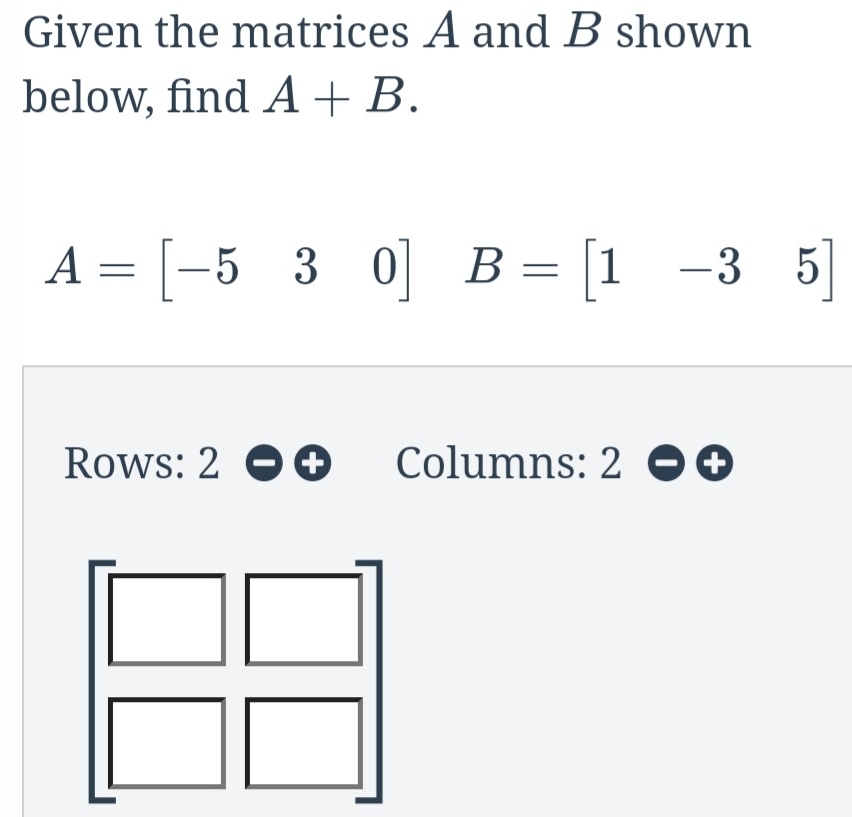 Given the matrices A and B shown 
below, find A+B.
A=[-530] B=beginbmatrix 1&-3&5endbmatrix
Rows: 2 Columns: 2