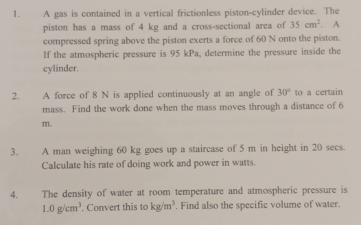 A gas is contained in a vertical frictionless piston-cylinder device. The 
piston has a mass of 4 kg and a cross-sectional area of 35cm^2. A 
compressed spring above the piston exerts a force of 60 N onto the piston. 
If the atmospheric pressure is 95 kPa, determine the pressure inside the 
cylinder. 
2. A force of 8 N is applied continuously at an angle of 30° to a certain 
mass. Find the work done when the mass moves through a distance of 6
m. 
3. A man weighing 60 kg goes up a staircase of 5 m in height in 20 secs. 
Calculate his rate of doing work and power in watts. 
4. The density of water at room temperature and atmospheric pressure is
1.0g/cm^3. Convert this to kg/m^3. Find also the specific volume of water.