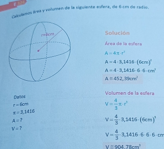 Calculamos área y volumen de la siguiente esfera, de 6 cm de radio.
Solución
Área de la esfera
A=4π · r^2
A=4· 3,1416· (6cm)^2
A=4· 3,1416· 6· 6· cm^2
Aequiv 452,39cm^2
Volumen de la esfera
Datos
r=6cm
V= 4/3 π · r^3
π =3,1416
A= 7
V= 4/3 · 3,1416· (6cm)^1
V=
V= 4/3 · 3,1416· 6· 6· cm
V≌ 904.78cm^3